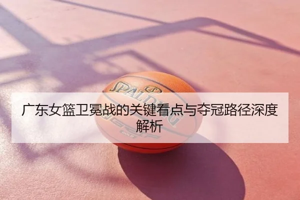 广东女篮卫冕战的关键看点与夺冠路径深度解析