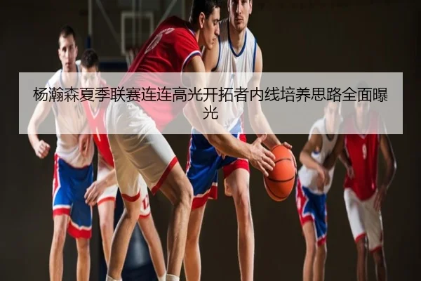 杨瀚森夏季联赛连连高光开拓者内线培养思路全面曝光