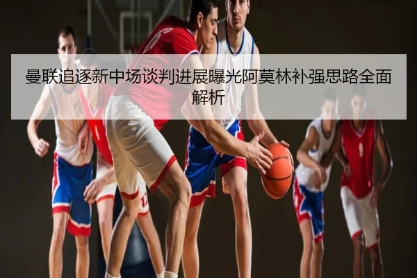 曼联追逐新中场谈判进展曝光阿莫林补强思路全面解析