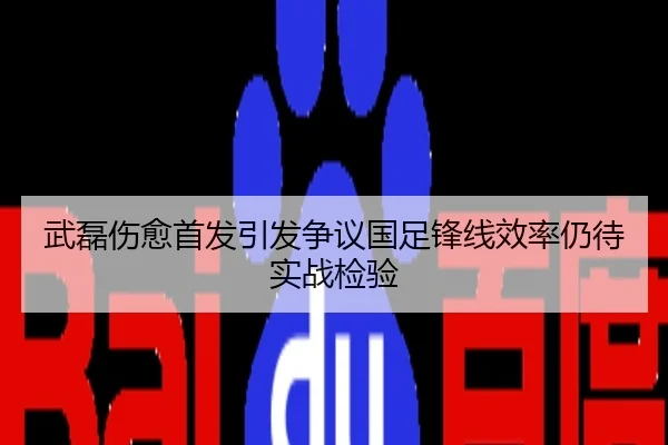 武磊伤愈首发引发争议国足锋线效率仍待实战检验