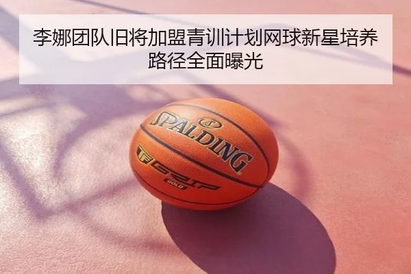 李娜团队旧将加盟青训计划网球新星培养路径全面曝光