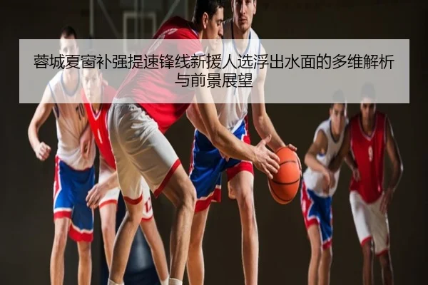 蓉城夏窗补强提速锋线新援人选浮出水面的多维解析与前景展望