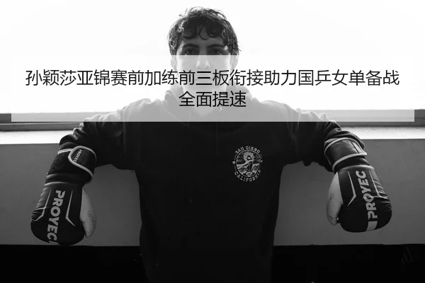 孙颖莎亚锦赛前加练前三板衔接助力国乒女单备战全面提速