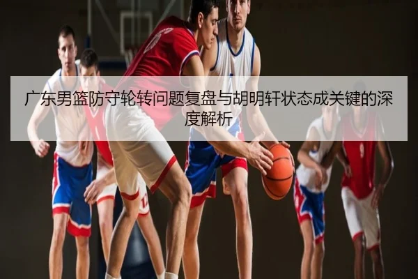 广东男篮防守轮转问题复盘与胡明轩状态成关键的深度解析
