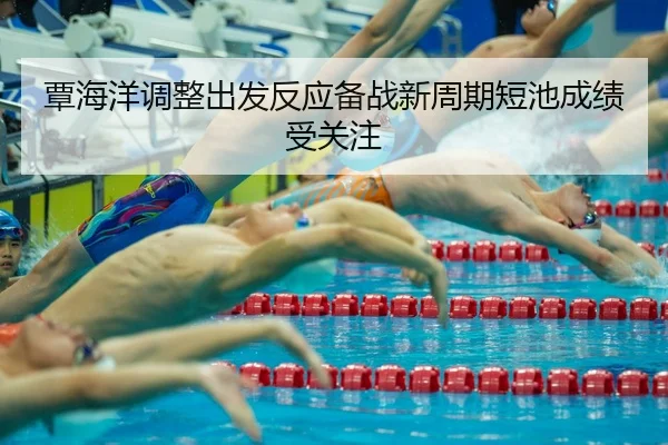 覃海洋调整出发反应备战新周期短池成绩受关注