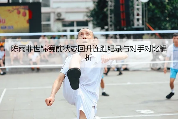 陈雨菲世锦赛前状态回升连胜纪录与对手对比解析
