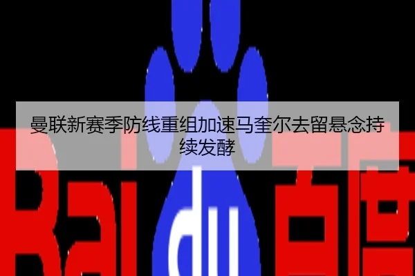 曼联新赛季防线重组加速马奎尔去留悬念持续发酵