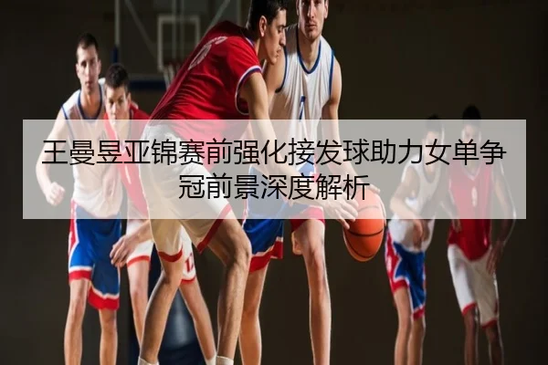 王曼昱亚锦赛前强化接发球助力女单争冠前景深度解析