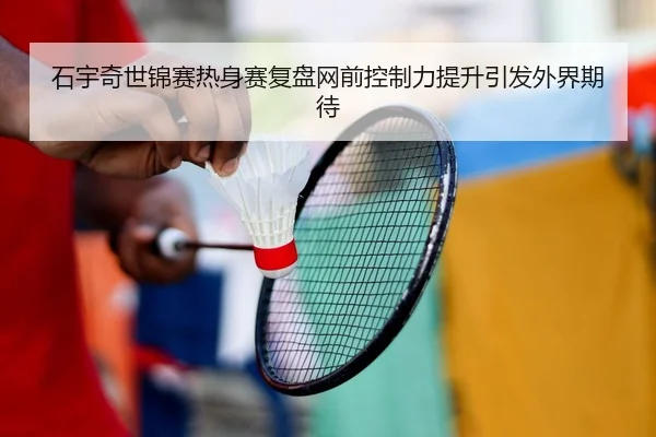 石宇奇世锦赛热身赛复盘网前控制力提升引发外界期待