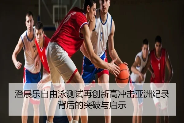 潘展乐自由泳测试再创新高冲击亚洲纪录背后的突破与启示